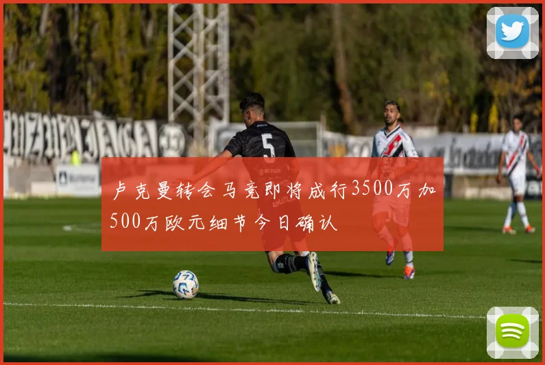 卢克曼转会马竞即将成行3500万加500万欧元细节今日确认