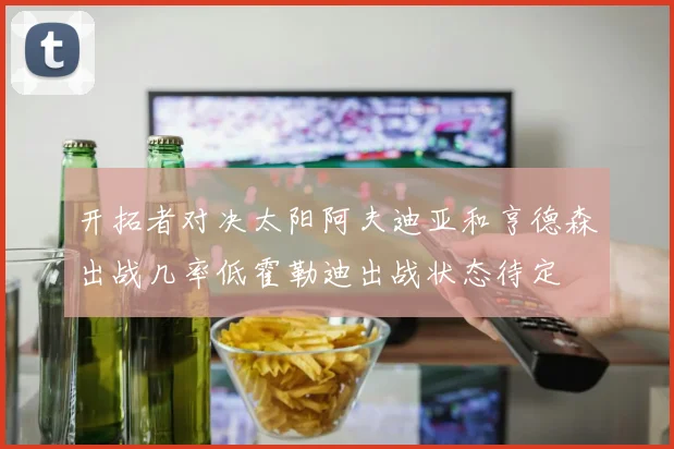 开拓者对决太阳阿夫迪亚和亨德森出战几率低霍勒迪出战状态待定