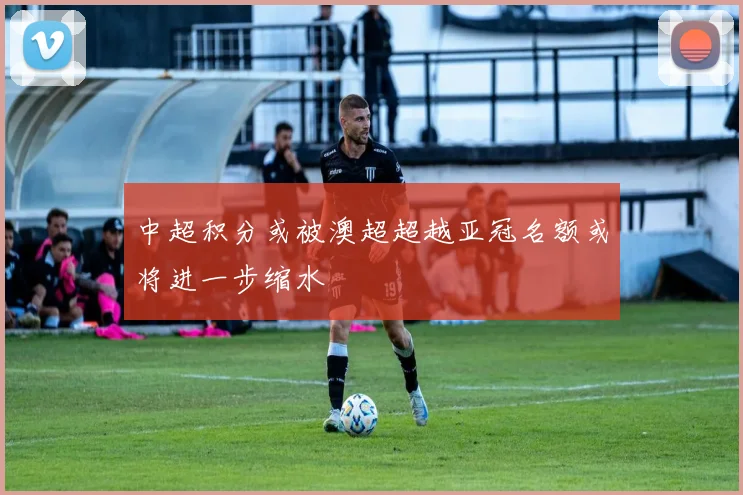 中超积分或被澳超超越亚冠名额或将进一步缩水