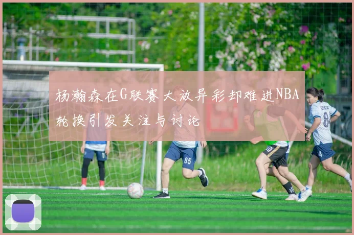 杨瀚森在G联赛大放异彩却难进NBA轮换引发关注与讨论
