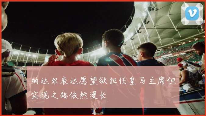 纳达尔表达愿望欲担任皇马主席但实现之路依然漫长