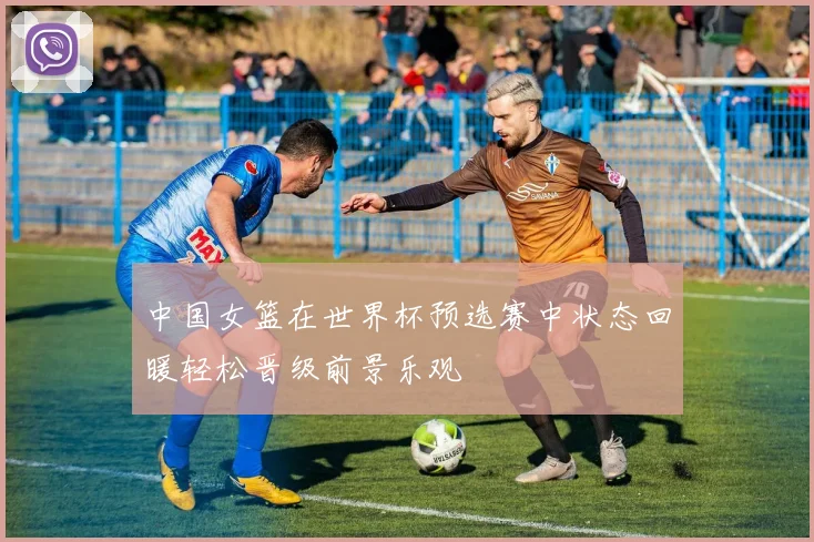 中国女篮在世界杯预选赛中状态回暖轻松晋级前景乐观